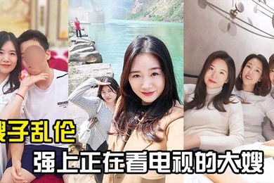 嫂子乱伦强上正在看电视的大嫂从客厅战到厨房再战到客厅